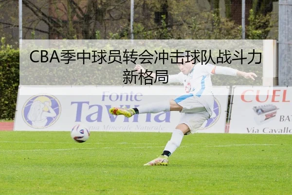 CBA季中球员转会冲击球队战斗力新格局（KAIYUN SPORTS）